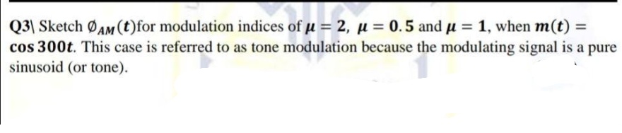 Q3| Sketch ØAM(t)for modulation indices of u = 2, µ = 0.5 and u = 1, when m(t) =
cos 300t. This case is referred to as tone modulation because the modulating signal is a pure
sinusoid (or tone).
