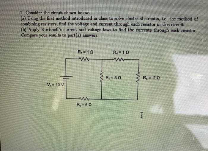 2. Consider the circuit shown below.
(a) Using the first method introduced in class to solve electrical circuits, i.e. the method of
combining resistors, find the voltage and current through each resistor in this circuit.
(b) Apply Kirchhoff's current and voltage laws to find the currents through each resistor.
Compare your resuits to part(a) answers.
R; = 1 0
R= 10
R, = 30
Rs = 20
V, = 10 V
R2= 6 0
