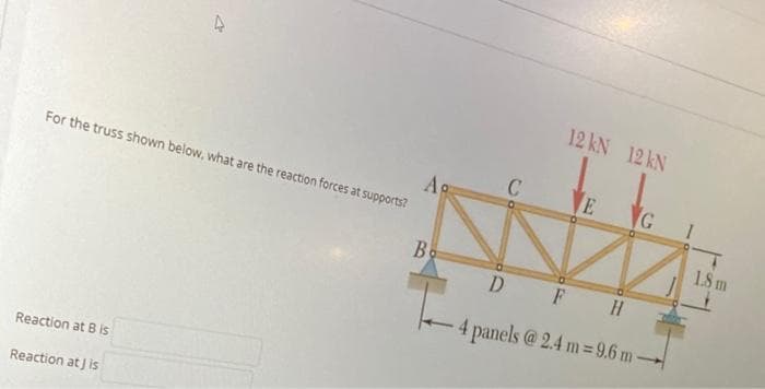 12 kN 12 kN
E
Ag
For the truss shown below, what are the reaction forces at supports?
1.8 m
Bo
D
F H
4 panels @ 2.4 m= 9.6 m-
Reaction at B is
Reaction at J is
