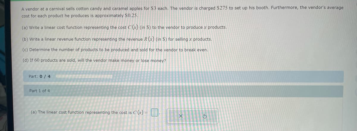 A vendor at a carnival sells cotton candy and caramel apples for $3 each. The vendor is charged $275 to set up his booth. Furthermore, the vendor's average
cost for each product he produces is approximately $0.25.
(a) Write a linear cost function representing the cost C(x) (in $) to the vendor to produce x products.
(b) Write a linear revenue function representing the revenue R (x) (in $) for selling x products.
(c) Determine the number of products to be produced and sold for the vendor to break even.
(d) If 60 products are sold, will the vendor make money or lose money?
Part: 0/4
Part 1 of 4
(a) The linear cost function representing the cost is C (x) =
X
3