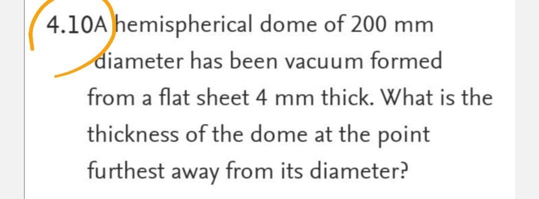 4.10A hemispherical dome of 200 mm
diameter has been vacuum formed
from a flat sheet 4 mm thick. What is the
thickness of the dome at the point
furthest away from its diameter?