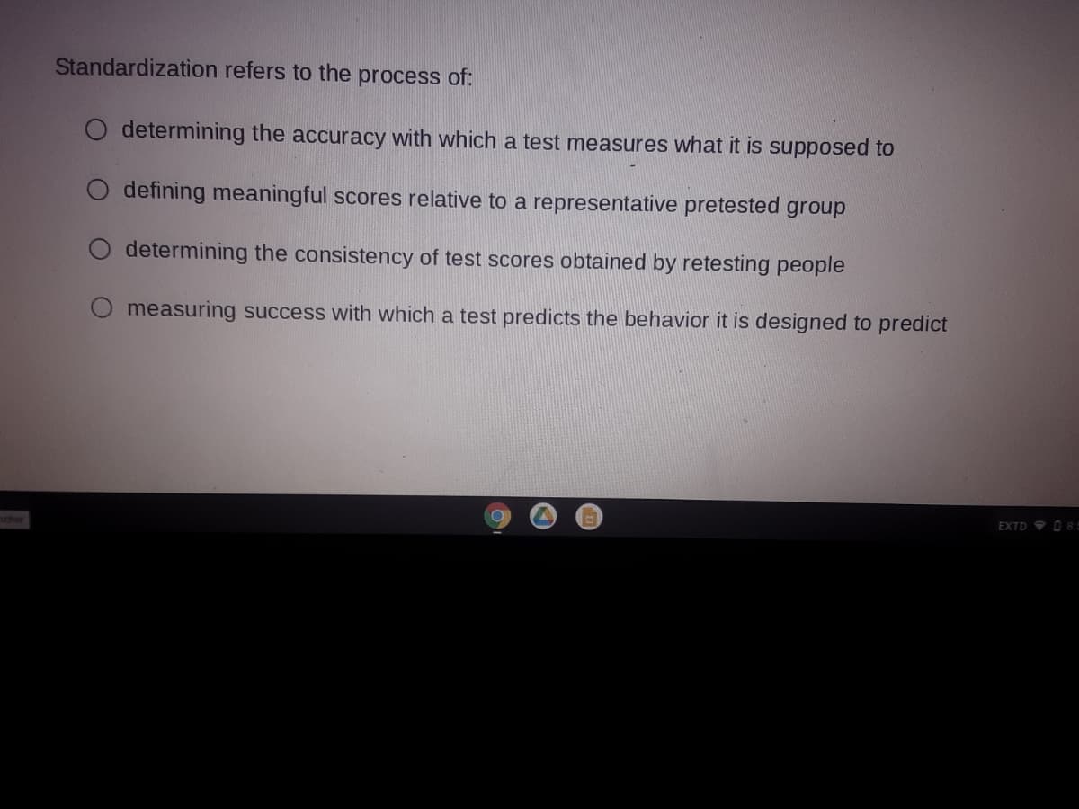 Standardization refers to the process of:
determining the accuracy with which a test measures what it is supposed to
O defining meaningful scores relative to a representative pretested group
O determining the consistency of test scores obtained by retesting people
measuring success with which a test predicts the behavior it is designed to predict
EXTD 9 O 8.=
ncher
