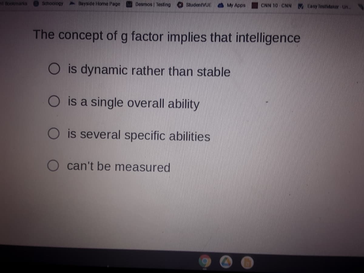 nt Bookmarks
Schoology
2 Bayside Home Page
Desmos | Testing
StudentVUE
A My Apps
CNN 10 CNN V Easy TestMaker Un
The concept of g factor implies that intelligence
is dynamic rather than stable
O is a single overall ability
O is several specific abilities
O can't be measured
