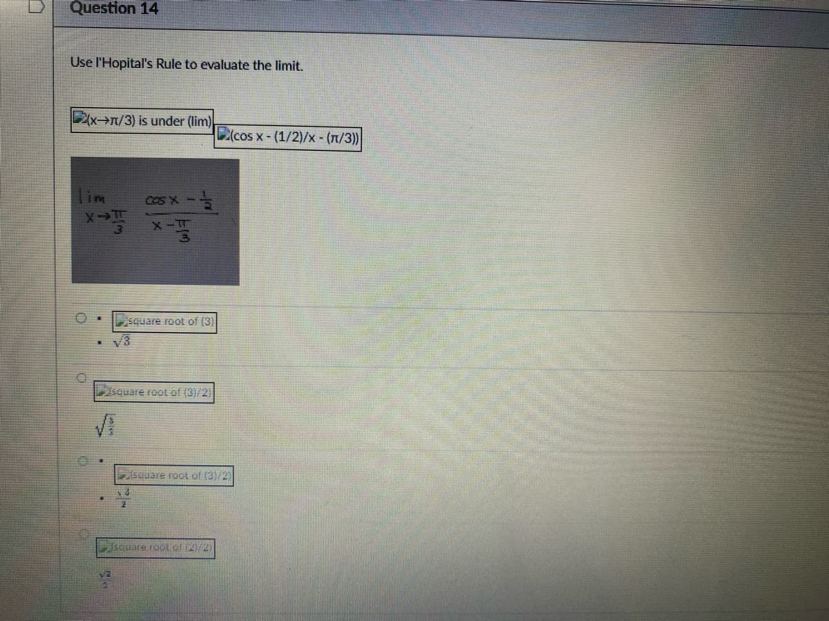 Question 14
Use l'Hopital's Rule to evaluate the limit.
(x→n/3) is under (lim)
X-T
Vz
cos X - -
X-T
square root of (3)
square root of (3)/2)
3
(cos x - (1/2)/x - (π/3))
square root of (3)/2)
square root of (2)/2)