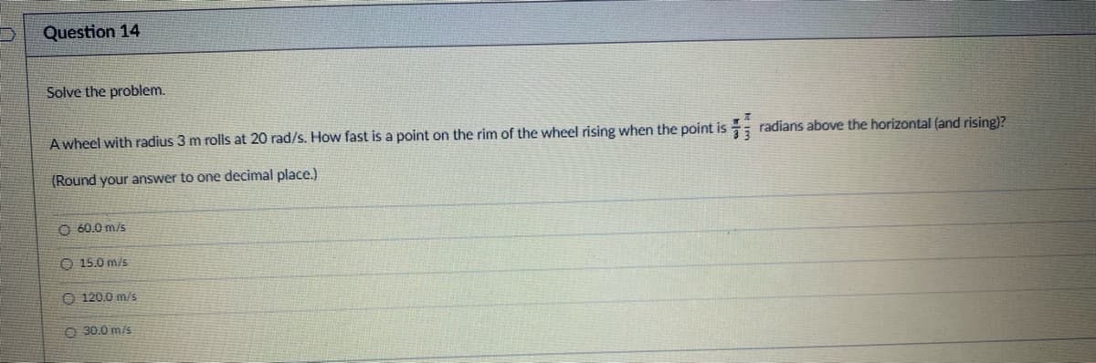 Question 14
Solve the problem.
A wheel with radius 3 m rolls at 20 rad/s. How fast is a point on the rim of the wheel rising when the point is radians above the horizontal (and rising)?
(Round your answer to one decimal place.)
OO
60.0 m/s
15.0 m/s
120.0 m/s
O 30.0 m/s