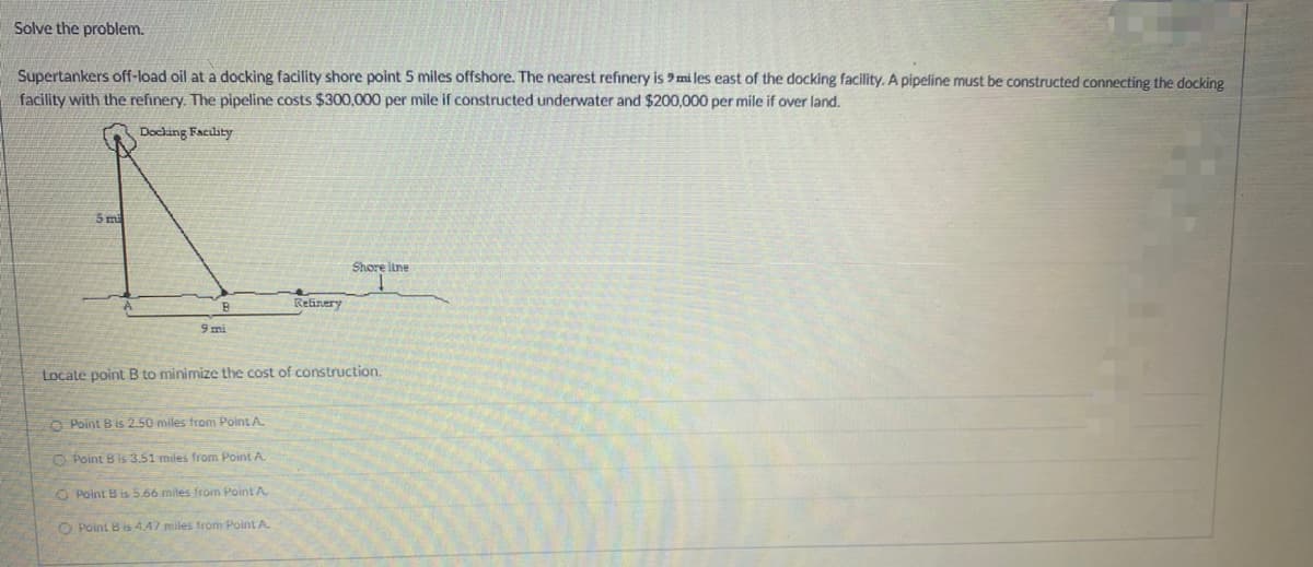 Solve the problem.
Supertankers off-load oil at a docking facility shore point 5 miles offshore. The nearest refinery is 9 miles east of the docking facility. A pipeline must be constructed connecting the docking
facility with the refinery. The pipeline costs $300,000 per mile if constructed underwater and $200,000 per mile if over land.
Docking Facility
5 mi
B
9 mi
Point B is 2.50 miles from Point A.
Locate point B to minimize the cost of construction.
Point B is 3.51 miles from Point A.
O Point B is 5.66 miles from Point A
Refinery
Point B is 4.47 miles from Point A
Shore line