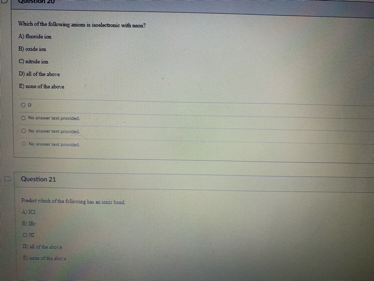Question A
Which of the following anions is isoelectronic with neon?
A) fluoride ion
B) oxide ion
C) nitride ion
D) all of the above
E) none of the above
OD
No answer text provided.
No answer text provided.
No ans text provided.
Question 21
Predict which of the following has an ionic bond.
A) ICI
B) IBr
CHI
D) all of the abotre
E none of the above