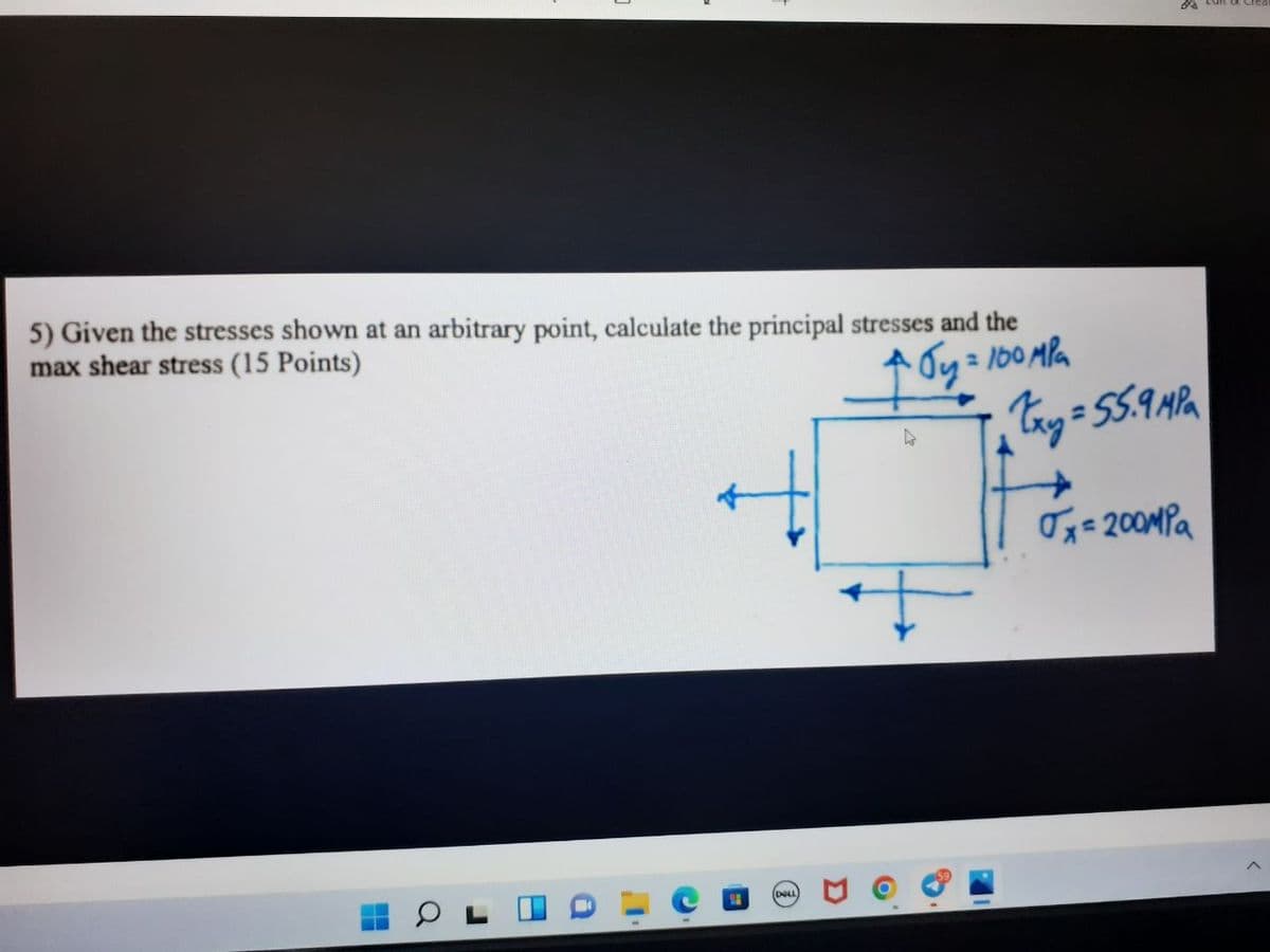 5) Given the stresses shown at an arbitrary point, calculate the principal stresses and the
max shear stress (15 Points)
бу
= 100 MPa
H
L
C
#
DELL
O
Ⓡ
7
88
Txy = 55.9 MPa
√x=200MPa