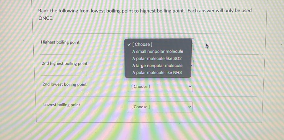 Rank the following from lowest boiling point to highest boiling point. Each answer will only be used
ONCE.
Highest boiling point
v [ Choose ]
A small nonpolar molecule
A polar molecule like SO2
A large nonpolar molecule
2nd highest boiling point
A polar molecule like NH3
2nd lowest boiling point
[ Choose ]
Lowest boiling point
[ Choose ]
