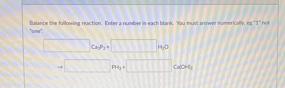 Balance the following reaction. Enter a number in each blank. You must answer numerically, eg "1" not
"one".
CazP2+
H20
PH3 +
Ca(OH)2
