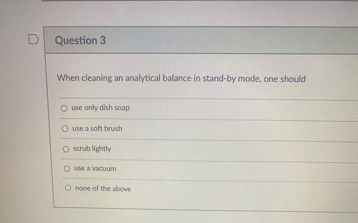 Question 3
When cleaning an analytical balance in stand-by mode, one should
O use only dish soap
use a soft brush
scrub lightly
use a vacuum
O none of the above
