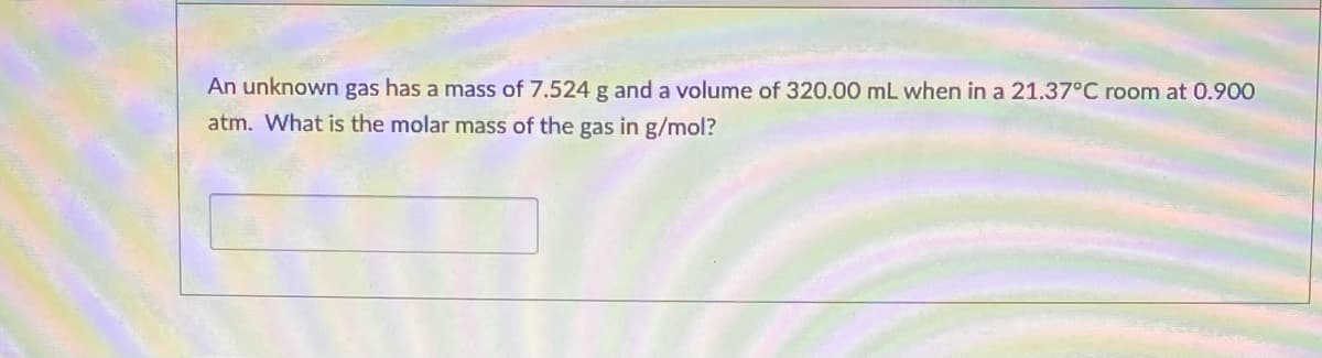 An unknown gas has a mass of 7.524 g and a volume of 320.00 mL when in a 21.37°C room at 0.900
atm. What is the molar mass of the gas in g/mol?
