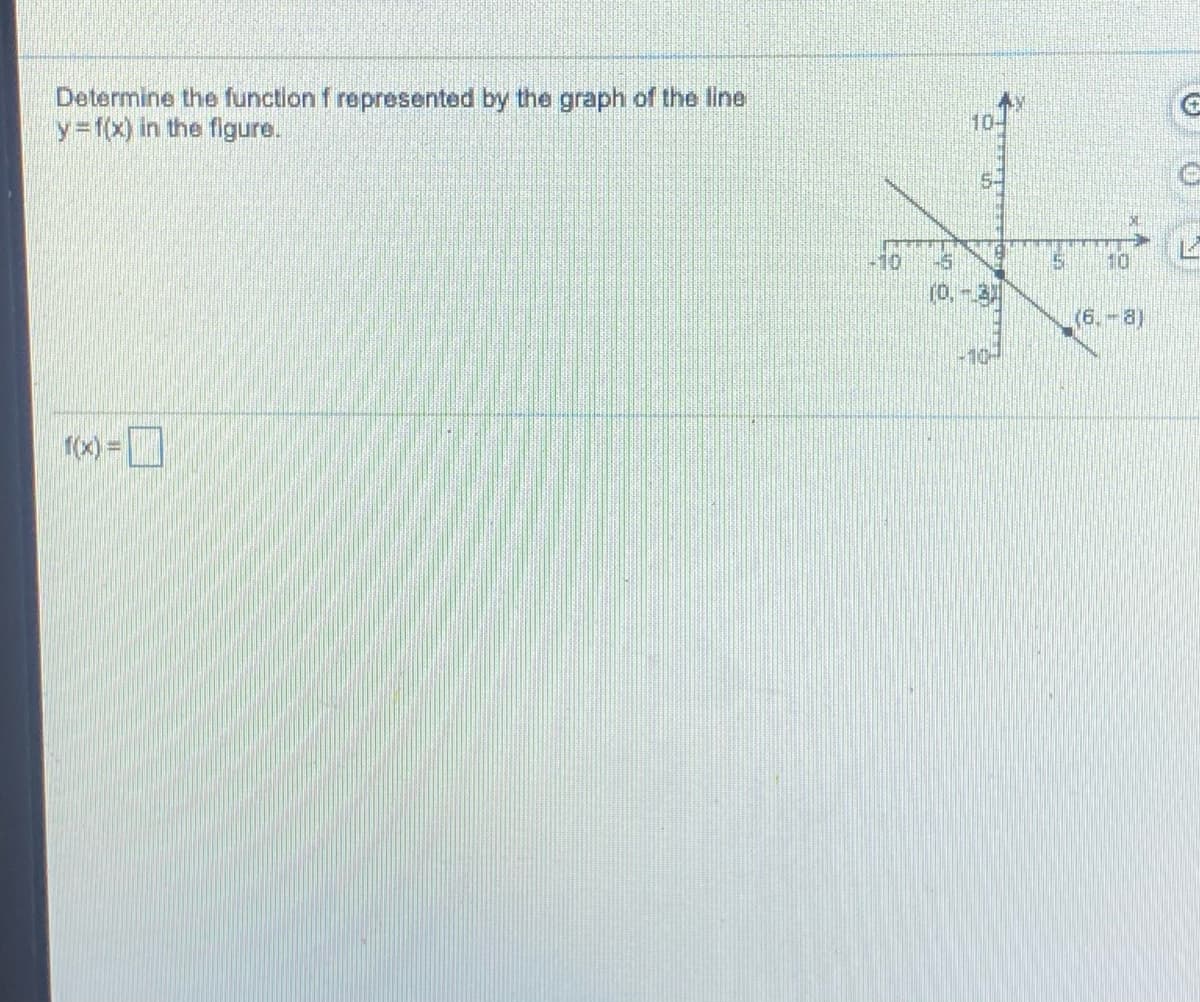 ### Determine the Function Represented by the Graph of the Line

**Objective:**
Determine the function \( f \) represented by the graph of the line \( y = f(x) \) in the figure.

**Graph Analysis:**

The graph provided shows a straight line cutting through the Cartesian plane. Notable points on the graph include:
- The line goes through the point \( (0, -3) \) which is the y-intercept.
- The line also passes through the point \( (6, -8) \).

**Understanding the Graph:**

1. **Slope Calculation:**
   The slope (m) of the line is calculated using the formula:
   
   \[
   m = \frac{{y_2 - y_1}}{{x_2 - x_1}}
   \]
   
   Substituting the points \( (0, -3) \) and \( (6, -8) \):
   
   \[
   m = \frac{{-8 - (-3)}}{{6 - 0}} = \frac{{-8 + 3}}{{6}} = \frac{{-5}}{{6}}
   \]
   
   So, the slope \( m = -\frac{5}{6} \).

2. **Equation of the Line:**
   The equation of a line in the slope-intercept form is given by:
   
   \[
   y = mx + b
   \]
   
   Where \( m \) is the slope and \( b \) is the y-intercept.
   
   We know:
   - Slope \( m = -\frac{5}{6} \)
   - Y-intercept \( b = -3 \)
   
   Therefore, the function \( f(x) \) can be written as:
   
   \[
   f(x) = -\frac{5}{6}x - 3
   \]

**Conclusion:**

The function \( f \) represented by the graph of the line is:

\[ f(x) = -\frac{5}{6}x - 3 \]

**Interactive Input:**

\[ f(x) = \boxed{-\frac{5}{6}x - 3} \]