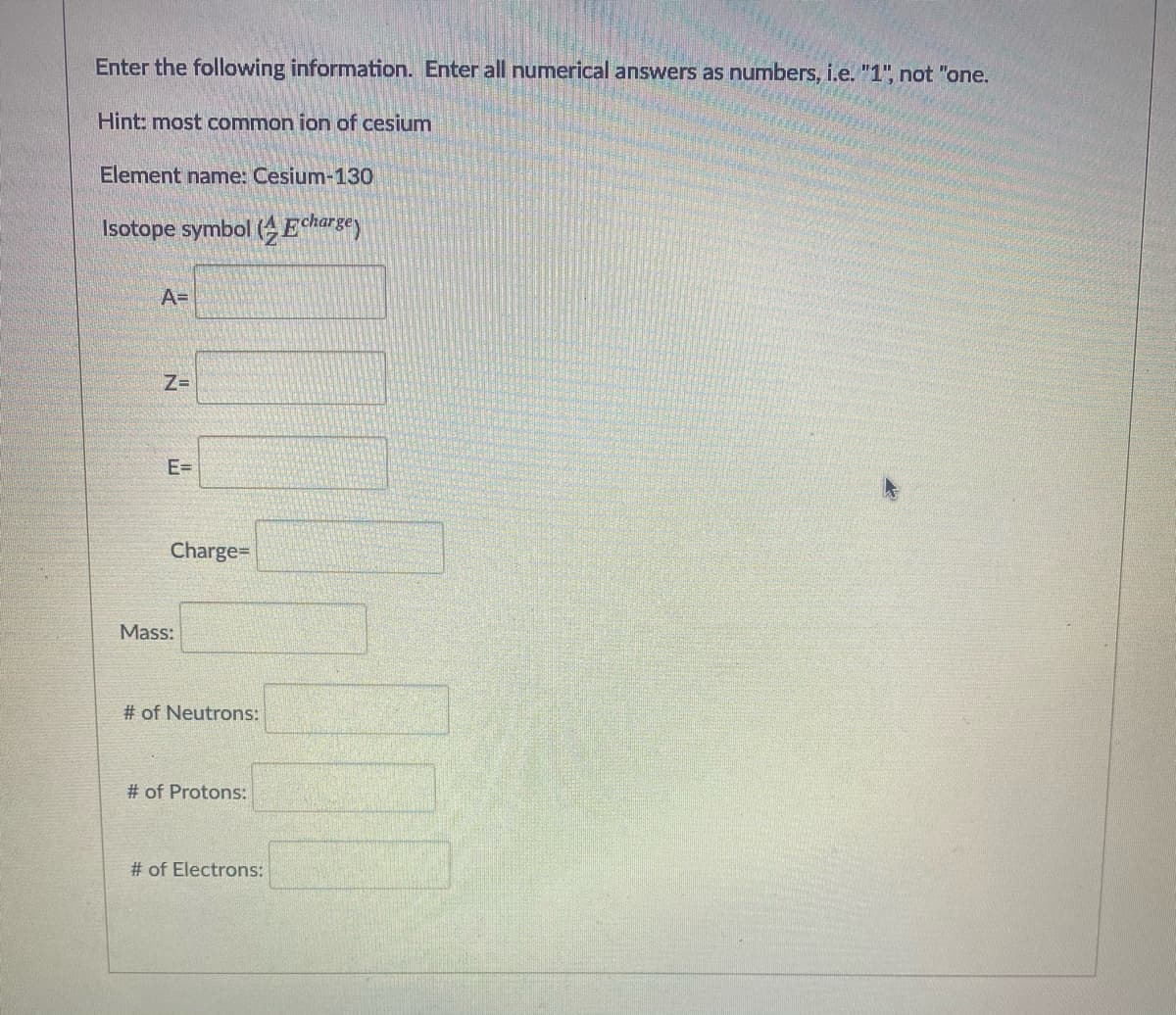 Enter the following information. Enter all numerical answers as numbers, i.e. "1", not "one.
Hint: most common ion of cesium
Element name: Cesium-130
Isotope symbol (A Echargey
A=
Z=
E=
Charge=
Mass:
# of Neutrons:
# of Protons:
# of Electrons:
