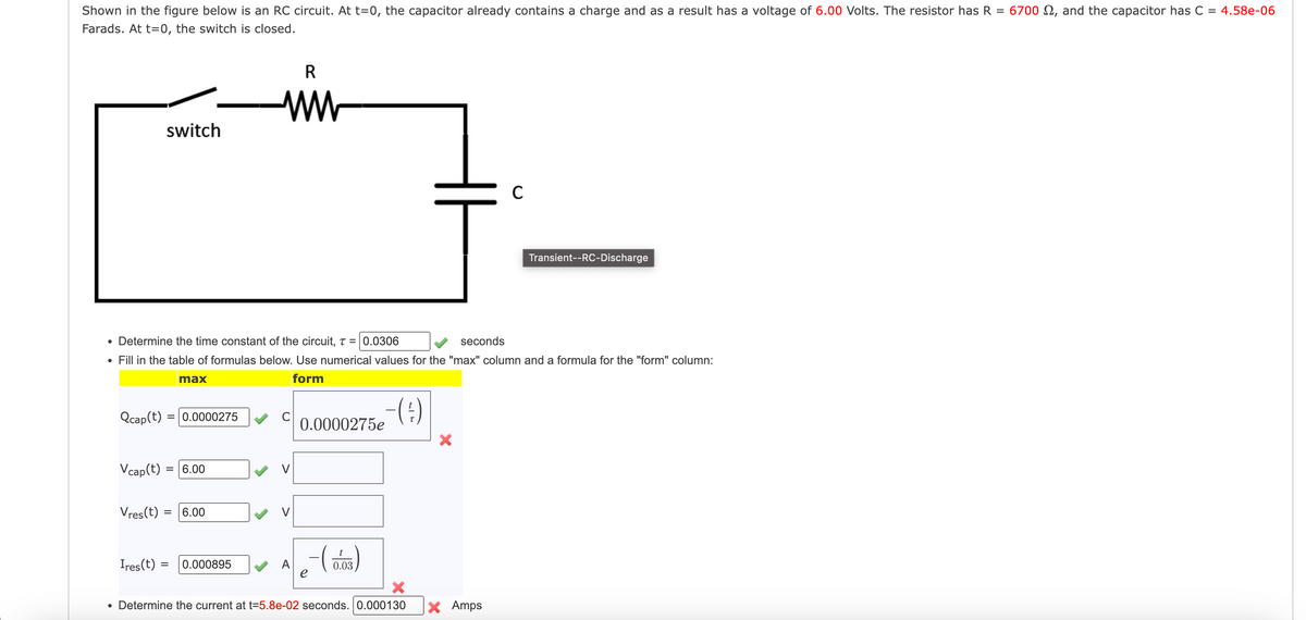 Shown in the figure below is an RC circuit. At t=0, the capacitor already contains a charge and as a result has a voltage of 6.00 Volts. The resistor has R = 6700 , and the capacitor has C = 4.58e-06
Farads. At t=0, the switch is closed.
switch
Qcap(t):
Vres(t)
• Determine the time constant of the circuit, T = 0.0306
• Fill in the table of formulas below. Use numerical values for the "max" column and a formula for the "form" column:
form
Vcap(t) =
max
= 0.0000275
= 6.00
= 6.00
R
ww
Ires (t) = 0.000895
C
A
-(1)
0.0000275e
-~-~-(0,03)
e
seconds
C
X
• Determine the current at t=5.8e-02 seconds. 0.000130 X Amps
Transient--RC-Discharge