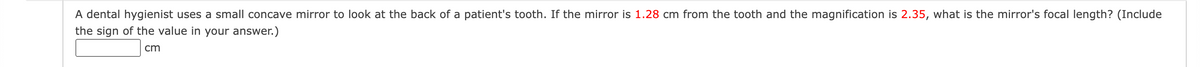 A dental hygienist uses a small concave mirror to look at the back of a patient's tooth. If the mirror is 1.28 cm from the tooth and the magnification is 2.35, what is the mirror's focal length? (Include
the sign of the value in your answer.)
cm