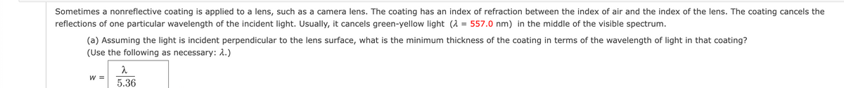 Sometimes a nonreflective coating is applied to a lens, such as a camera lens. The coating has an index of refraction between the index of air and the index of the lens. The coating cancels the
reflections of one particular wavelength of the incident light. Usually, it cancels green-yellow light (λ = 557.0 nm) in the middle of the visible spectrum.
(a) Assuming the light is incident perpendicular to the lens surface, what is the minimum thickness of the coating in terms of the wavelength of light in that coating?
(Use the following as necessary: 1.)
W =
2
5.36