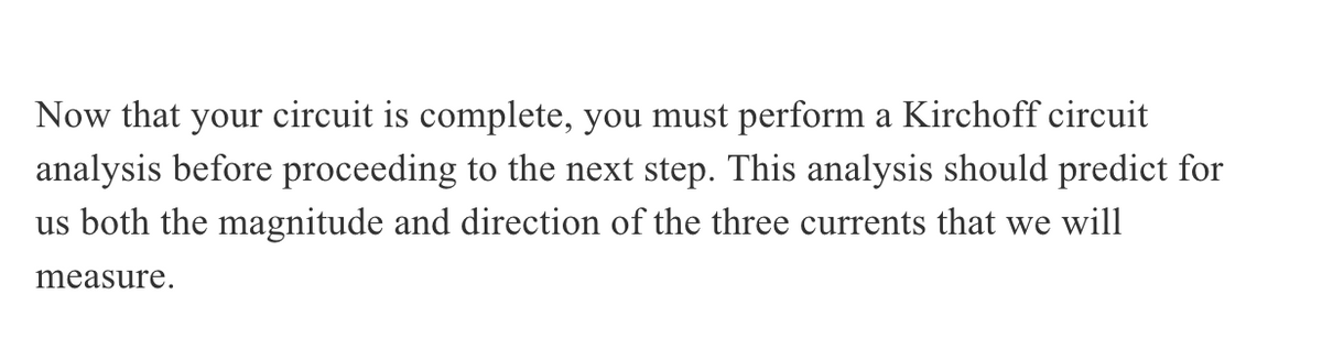 Now that your circuit is complete, you must perform a Kirchoff circuit
analysis before proceeding to the next step. This analysis should predict for
us both the magnitude and direction of the three currents that we will
measure.