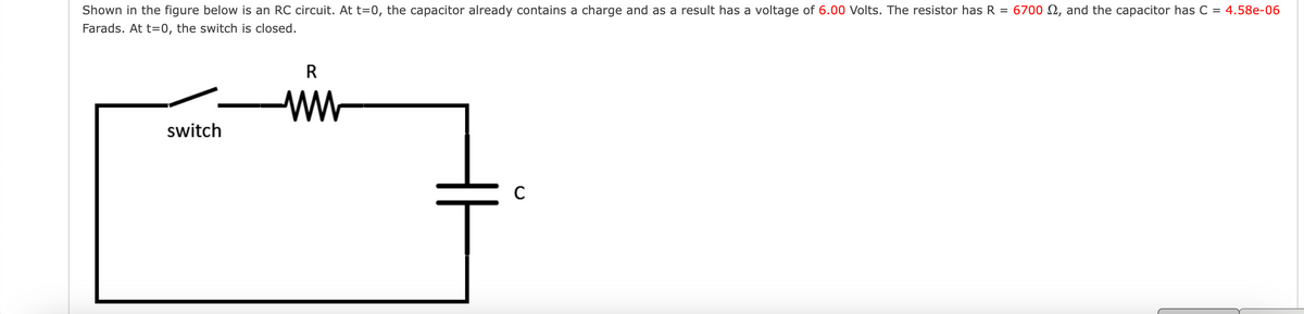 =
Shown in the figure below is an RC circuit. At t=0, the capacitor already contains a charge and as a result has a voltage of 6.00 Volts. The resistor has R
Farads. At t=0, the switch is closed.
switch
R
ww
C
6700 , and the capacitor has C = 4.58e-06