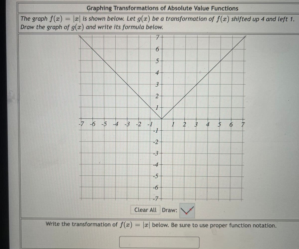 Graphing Transformations of Absolute Value Functions
The graph f(x) = |2| is shown below. Let g(x) be a transformation of f(x) shifted up 4 and left 1.
Draw the graph of g(x) and write its formula below.
7+
4
7 -6 -5 -4 -3 -2
2 3 4 5 6 7
-1
-2
-3
-4
-5
-6
-7+
Clear All Draw:
Write the transformation of f(x) = |x below. Be sure to use proper function notation.
%3D
6
3.
2.
