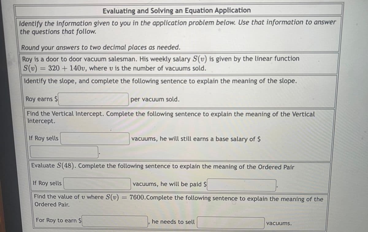 Evaluating and Solving an Equation Application
Identify the information given to you in the application problem below. Use that information to answer
the questions that follow.
Round your answers to two decimal places as needed.
Roy is a door to door vacuum salesman. His weekly salary S(v) is given by the linear function
S(v)
320 + 140v, where v is the number of vacuums sold.
%3D
Identify the slope, and complete the following sentence to explain the meaning of the slope.
Roy earns $
per vacuum sold.
Find the Vertical Intercept. Complete the following sentence to explain the meaning of the Vertical
Intercept.
If Roy sells
vacuums, he will still earns a base salary of $
Evaluate S(48). Complete the following sentence to explain the meaning of the Ordered Pair
If Roy sells
vacuums, he will be paid $
Find the value of v where S(v) = 7600.Complete the following sentence to explain the meaning of the
Ordered Pair.
For Roy to earn Ş
he needs to sell
vacuums.
