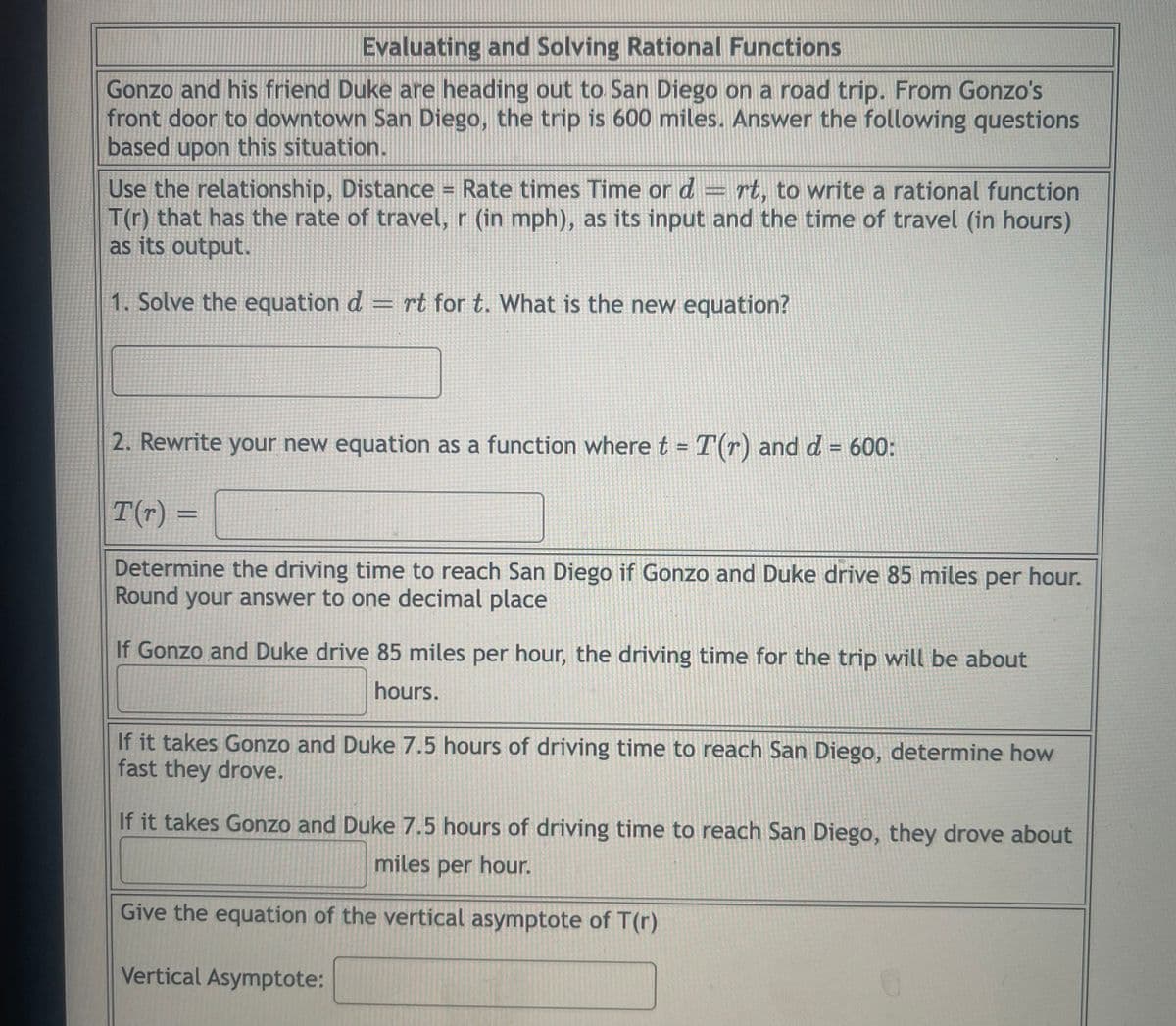 Evaluating and Solving Rational Functions
Gonzo and his friend Duke are heading out to San Diego on a road trip. From Gonzo's
front door to downtown San Diego, the trip is 600 miles. Answer the following questions
based upon this situation.
Use the relationship, Distance = Rate times Time or d = rt, to write a rational function
T(r) that has the rate of travel, r (in mph), as its input and the time of travel (in hours)
as its output.
1. Solve the equation d = rt for t. What is the new equation?
2. Rewrite your new equation as a function where t = T(r) and d = 600:
%3D
T(r) =
Determine the driving time to reach San Diego if Gonzo and Duke drive 85 miles per hour.
Round your answer to one decimal place
If Gonzo and Duke drive 85 miles per hour, the driving time for the trip will be about
hours.
If it takes Gonzo and Duke 7.5 hours of driving time to reach San Diego, determine how
fast they drove.
If it takes Gonzo and Duke 7.5 hours of driving time to reach San Diego, they drove about
miles per hour.
Give the equation of the vertical asymptote of T(r)
Vertical Asymptote:
