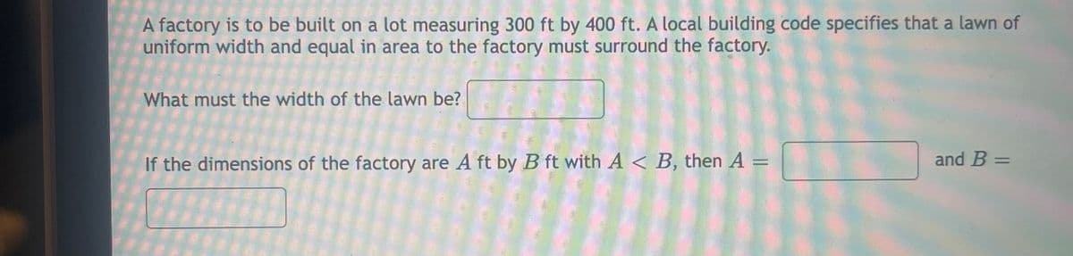 A factory is to be built on a lot measuring 300 ft by 400 ft. A local building code specifies that a lawn of
uniform width and equal in area to the factory must surround the factory.
What must the width of the lawn be?
If the dimensions of the factory are A ft by B ft with A < B, then A =
and B =
%3D
