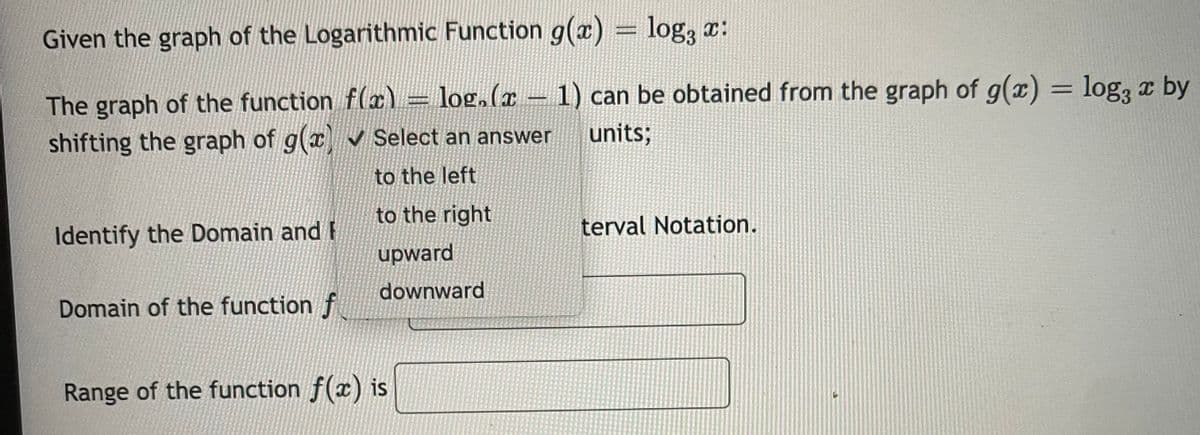 Given the graph of the Logarithmic Function g(x) = log, x:
log,(x – 1) can be obtained from the graph of g(x) =
= log3
x by
The graph of the function f(x)
shifting the graph of g(x v Select an answer
=
units;
to the left
to the right
terval Notation.
Identify the Domain and F
upward
downward
Domain of the function f
Range of the function f(x) is
