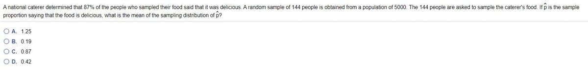 A national caterer determined that 87% of the people who sampled their food said that it was delicious. A random sample of 144 people is obtained from a population of 5000. The 144 people are asked to sample the caterer's food. If p is the sample
proportion saying that the food is delicious, what is the mean of the sampling distribution of p?
O A. 1.25
O B. 0.19
OC. 0.87
O D. 0.42
