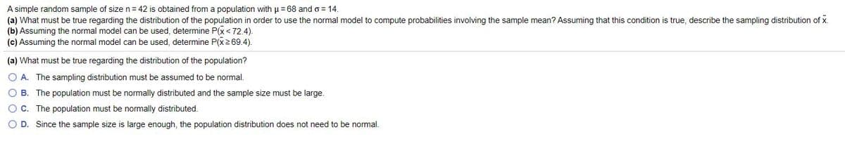 A simple random sample of size n= 42 is obtained from a population with u = 68 and o = 14.
(a) What must be true regarding the distribution of the population in order to use the normal model to compute probabilities involving the sample mean? ASsuming that this condition is true, describe the sampling distribution of x.
(b) Assuming the normal model can be used, determine P(x<72.4).
(c) Assuming the normal model can be used, determine P(x269.4).
(a) What must be true regarding the distribution of the population?
O A. The sampling distribution must be assumed to be normal.
O B. The population must be normally distributed and the sample size must be large.
O C. The population must be normally distributed.
O D. Since the sample size is large enough, the population distribution does not need to be normal.
