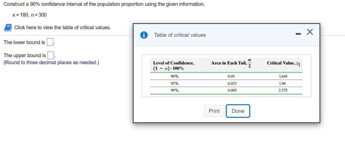 Construct a 90% confidence interval of the population proportion using the given information.
X = 180, n= 300
Click here to view the table of critical values.
Table of critical values
The lower bound is.
The upper bound is
(Round to three decimal places as needed.)
Level of Confidence,
Area in Each Tail,
Critical Value, zę
(1 - a)· 100%
90%
0.05
1.645
95%
0.025
1.96
99%
0.005
2.575
Print
Done
