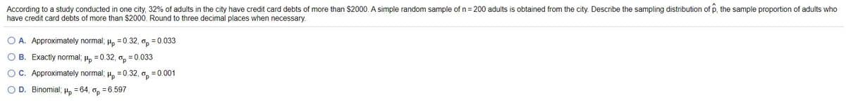 According to a study conducted in one city, 32% of adults in the city have credit card debts of more than $2000. A simple random sample of n= 200 adults is obtained from the city. Describe the sampling distribution of p, the sample proportion of adults who
have credit card debts of more than $2000. Round to three decimal places when necessary.
O A. Approximately normal; H, =0.32, o, = 0.033
B. Exactly normal; µ, = 0.32, o, =0.033
O C. Approximately normal; u, =0.32, o, = 0.001
O D. Binomial3;
Hp
= 64,
Op
= 6.597
O O O
