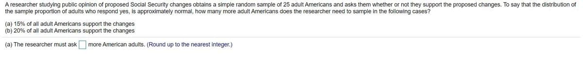 A researcher studying public opinion of proposed Social Security changes obtains a simple random sample of 25 adult Americans and asks them whether or not they support the proposed changes. To say that the distribution of
the sample proportion of adults who respond yes, is approximately normal, how many more adult Americans does the researcher need to sample in the following cases?
(a) 15% of all adult Americans support the changes
(b) 20% of all adult Americans support the changes
(a) The researcher must ask more American adults. (Round up to the nearest integer.)
