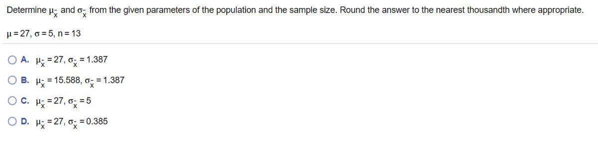 **Determine \( \mu_{\bar{x}} \) and \( \sigma_{\bar{x}} \) from the given parameters of the population and the sample size. Round the answer to the nearest thousandth where appropriate.**

Given:
- \( \mu = 27 \)
- \( \sigma = 5 \)
- \( n = 13 \)

Options:
- **A.** \( \mu_{\bar{x}} = 27, \ \sigma_{\bar{x}} = 1.387 \)
- **B.** \( \mu_{\bar{x}} = 15.588, \ \sigma_{\bar{x}} = 1.387 \)
- **C.** \( \mu_{\bar{x}} = 27, \ \sigma_{\bar{x}} = 5 \)
- **D.** \( \mu_{\bar{x}} = 27, \ \sigma_{\bar{x}} = 0.385 \)