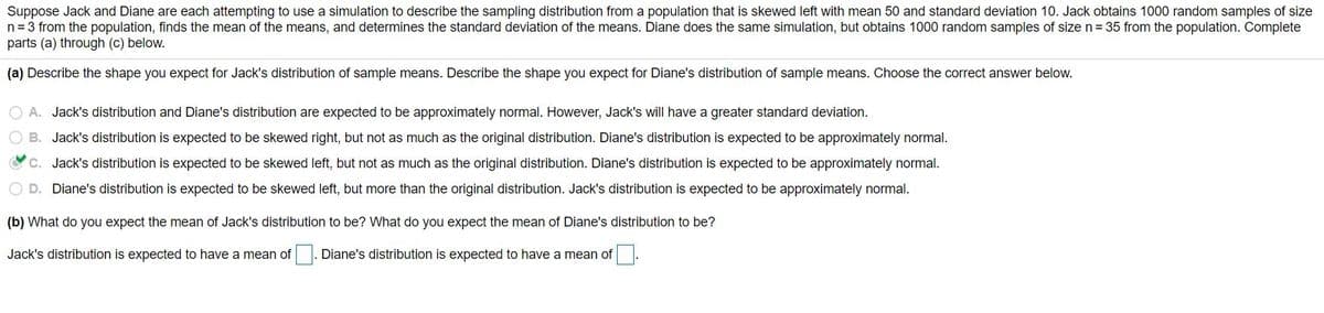 Suppose Jack and Diane are each attempting to use a simulation to describe the sampling distribution from a population that is skewed left with mean 50 and standard deviation 10. Jack obtains 1000 random samples of size
n= 3 from the population, finds the mean of the means, and determines the standard deviation of the means. Diane does the same simulation, but obtains 1000 random samples of size n = 35 from the population. Complete
parts (a) through (c) below.
(a) Describe the shape you expect for Jack's distribution of sample means. Describe the shape you expect for Diane's distribution of sample means. Choose the correct answer below.
O A. Jack's distribution and Diane's distribution are expected to be approximately normal. However, Jack's will have a greater standard deviation.
O B. Jack's distribution is expected to be skewed right, but not as much as the original distribution. Diane's distribution is expected to be approximately normal.
C. Jack's distribution is expected to be skewed left, but not as much as the original distribution. Diane's distribution is expected to be approximately normal.
O D. Diane's distribution is expected to be skewed left, but more than the original distribution. Jack's distribution is expected to be approximately normal.
(b) What do you expect the mean of Jack's distribution to be? What do you expect the mean of Diane's distribution to be?
Jack's distribution is expected to have a mean of . Diane's distribution is expected to have a mean of.
