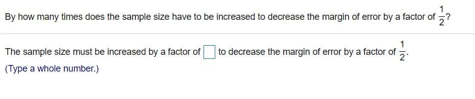 1
By how many times does the sample size have to be increased to decrease the margin of error by a factor of ?
The sample size must be increased by a factor of
1
to decrease the margin of error by a factor of-
2
(Type a whole number.)
