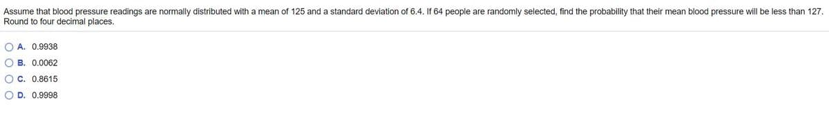 Assume that blood pressure readings are normally distributed with a mean of 125 and a standard deviation of 6.4. If 64 people are randomly selected, find the probability that their mean blood pressure will be less than 127.
Round to four decimal places.
O A. 0.9938
O B. 0.0062
O c. 0.8615
O D. 0.9998
