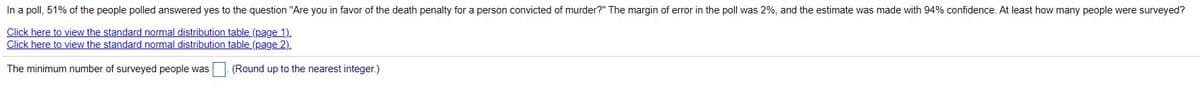 In a poll, 51% of the people polled answered yes to the question "Are you in favor of the death penalty for a person convicted of murder?" The margin of error in the poll was 2%, and the estimate was made with 94% confidence. At least how many people were surveyed?
Click here to view the standard normal distribution table (page 1).
Click here to view the standard normal distribution table (page 2).
The minimum number of surveyed people was
(Round up to the nearest integer.)
