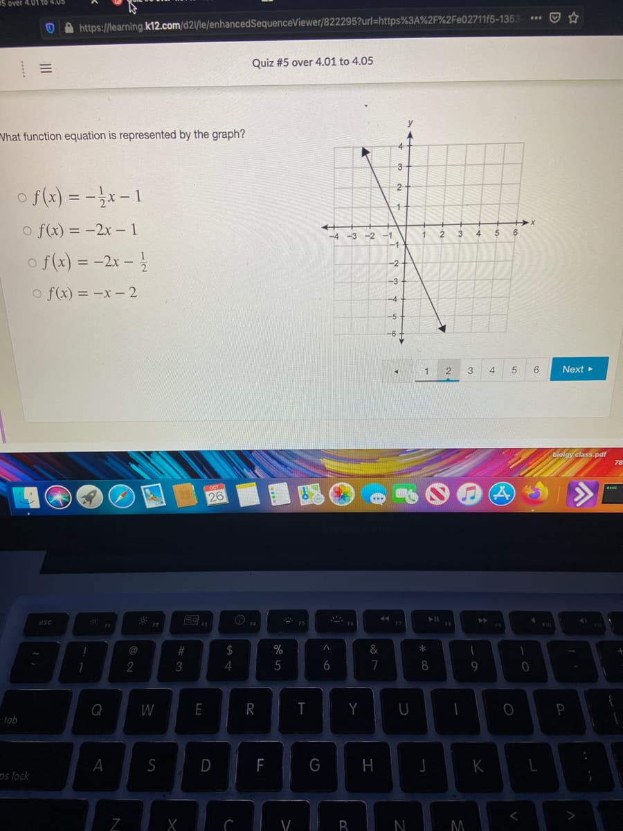 5 over 4.01 tO 4.05
https://learning.k12.com/d2\/le/enhancedSequenceViewer/822295?url=https%3A%2F%2Fe02711f5-1353
Quiz #5 over 4.01 to 4.05
Vhat function equation is represented by the graph?
4
3
o f(x) = -}x- 1
o f(x) = -2x- 1
-4 -3 -2
-1
3
4
5
6
o f(x) = -2x -
-2
-3
o f(x) = -x- 2
1
2
4
5
Next
biolgy class.pdf
oct1
26
esc
F4
@
%23
$
&
*
2
3
4
5
7
9
Q
W
E
R
T
Y
P
tab
A
S
D
F
G
J
K
os lock
