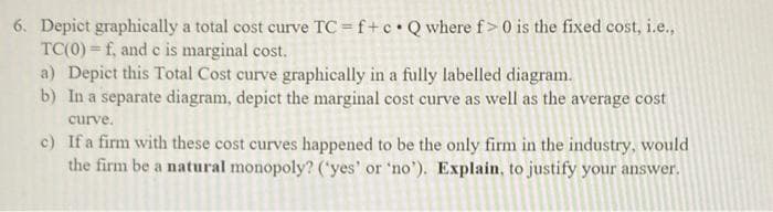 6. Depict graphically a total cost curve TC = f+c•Qwhere f>0 is the fixed cost, i.e.,
TC(0) = f, and c is marginal cost.
a) Depict this Total Cost curve graphically in a fully labelled diagram.
b) In a separate diagram, depict the marginal cost curve as well as the average cost
curve.
c) If a firm with these cost curves happened to be the only firm in the industry, would
the firm be a natural monopoly? ('yes' or 'no'). Explain, to justify your answer.
