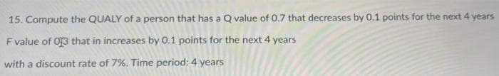 15. Compute the QUALY of a person that has a Q value of 0.7 that decreases by 0.1 points for the next 4 years
F value of 013 that in increases by 0.1 points for the next 4 years
with a discount rate of 7%. Time period: 4 years