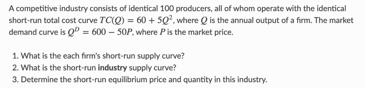 A competitive industry consists of identical 100 producers, all of whom operate with the identical
short-run total cost curve TC(Q) = 60 + 5Q², where Q is the annual output of a fırm. The market
demand curve is Qº = 600 – 50P, where P is the market price.
%3D
1. What is the each firm's short-run supply curve?
2. What is the short-run industry supply curve?
3. Determine the short-run equilibrium price and quantity in this industry.
