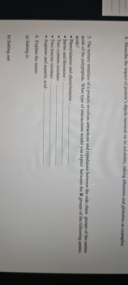 4. Describe the impact of protein's dipole moment on its solubility, taking albumins and globulins as examples.
5. The tertiary structure of a protein involves attractions and repulsions between the side chain groups of the amino
acids of the polypeptide. What type of interactions would you expect between the R groups of the following amino
acids?
• Phenylalanine and phenylalanine
• Serine and threonine
• Two cysteine residues -
• Two leucine residues -
• Arginine and aspartic acid -
6. Explain the terms:
a) Salting in
b) Salting out
