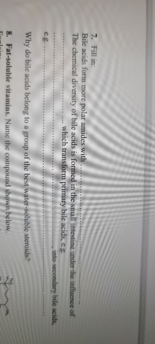 7. Fill in:
Bile acids form more polar amides with
The chemical diversity of bile acids is formed in the small intestine under the influence of
which transform primary bile acids, e.g.
into secondary bile acids,
e.g.
Why do bile acids belong to a group of the best water-soluble steroids?
8. Fat-soluble vitamins. Name the compound shown below.
CH
