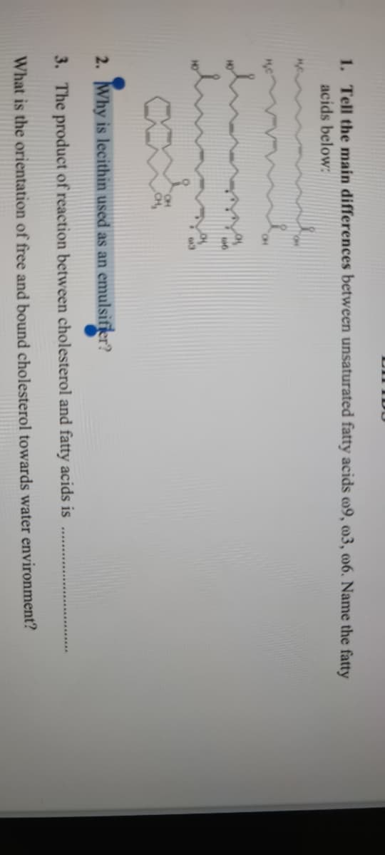 1. Tell the main differences between unsaturated fatty acids o9, m3, m6. Name the fatty
acids below:
CH,
2. Why is lecithin used as an emulsifier?
3. The product of reaction between cholesterol and fatty acids is
What is the orientation of free and bound cholesterol towards water environment?
