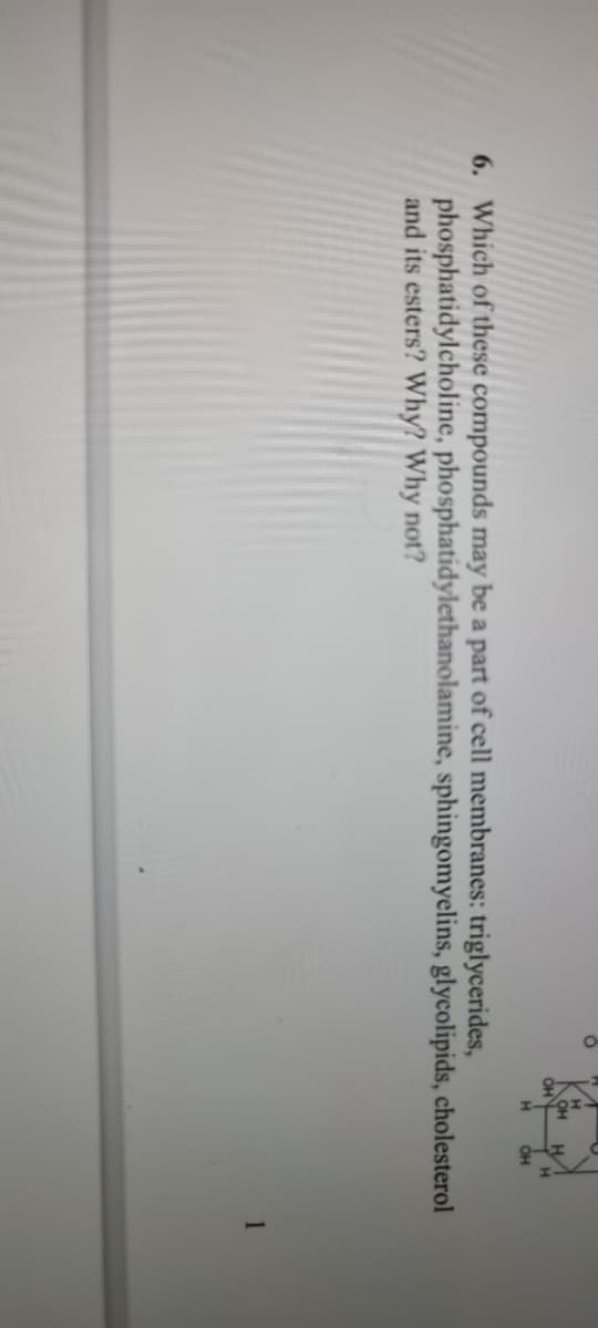 OH
он
H.
6. Which of these compounds may be a part of cell membranes: triglycerides,
phosphatidylcholine, phosphatidylethanolamine, sphingomyelins, glycolipids, cholesterol
and its esters? Why? Why not?
1

