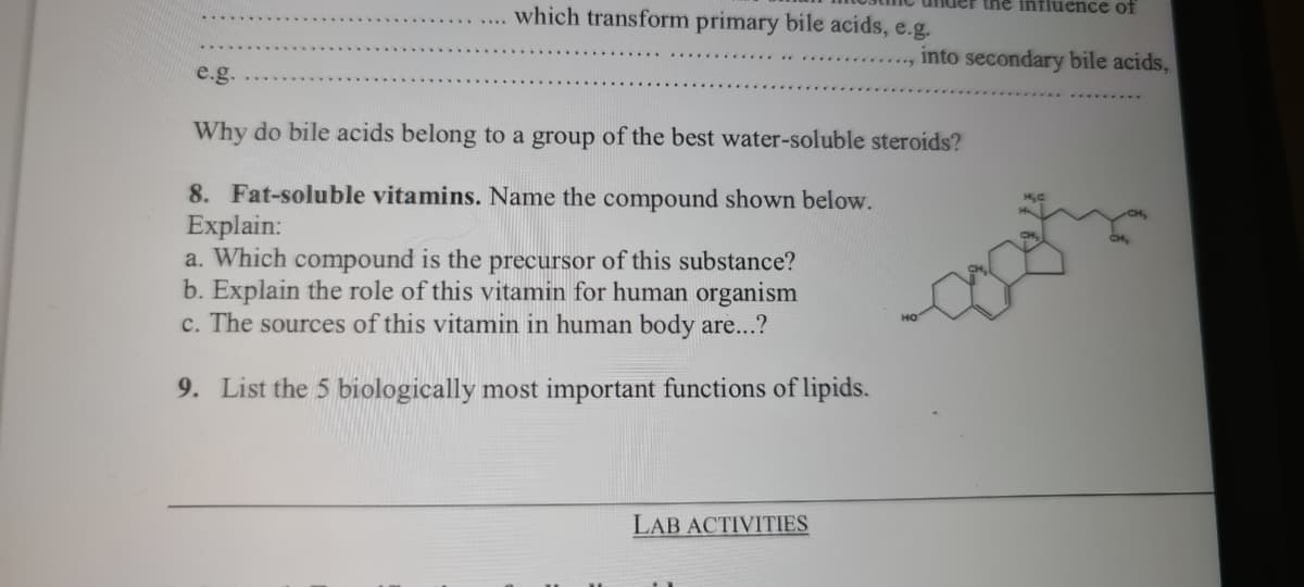 the influence of
which transform primary bile acids, e.g.
into secondary bile acids,
e.g.
Why do bile acids belong to a group of the best water-soluble steroids?
8. Fat-soluble vitamins. Name the compound shown below.
Explain:
a. Which compound is the precursor of this substance?
b. Explain the role of this vitamin for human organism
c. The sources of this vitamin in human body are...?
9. List the 5 biologically most important functions of lipids.
LAB ACTIVITIES
