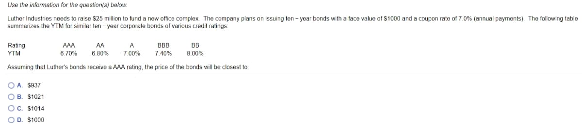 Use the information for the question(s) below.
Luther Industries needs to raise $25 million to fund a new office complex. The company plans on issuing ten - year bonds with a face value of $1000 and a coupon rate of 7.0% (annual payments). The following table
summarizes the YTM for similar ten - year corporate bonds of various credit ratings:
Rating
AAA
AA
A
BBB
BB
YTM
6.70%
6.80%
7.00%
7.40%
8.00%
Assuming that Luther's bonds receive a AAA rating, the price of the bonds will be closest to:
O A. $937
O B. $1021
OC. $1014
O D. $1000
