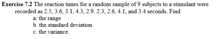 Exercise 7.2 The reaction times for a random sample of 9 subjects to a stimulant were
recorded as 2.5, 3.6, 3.1, 4.3, 2.9. 2.3, 2.6, 4.1, and 3.4 seconds. Find
a. the range
b. the standard deviation
c. the variance.
