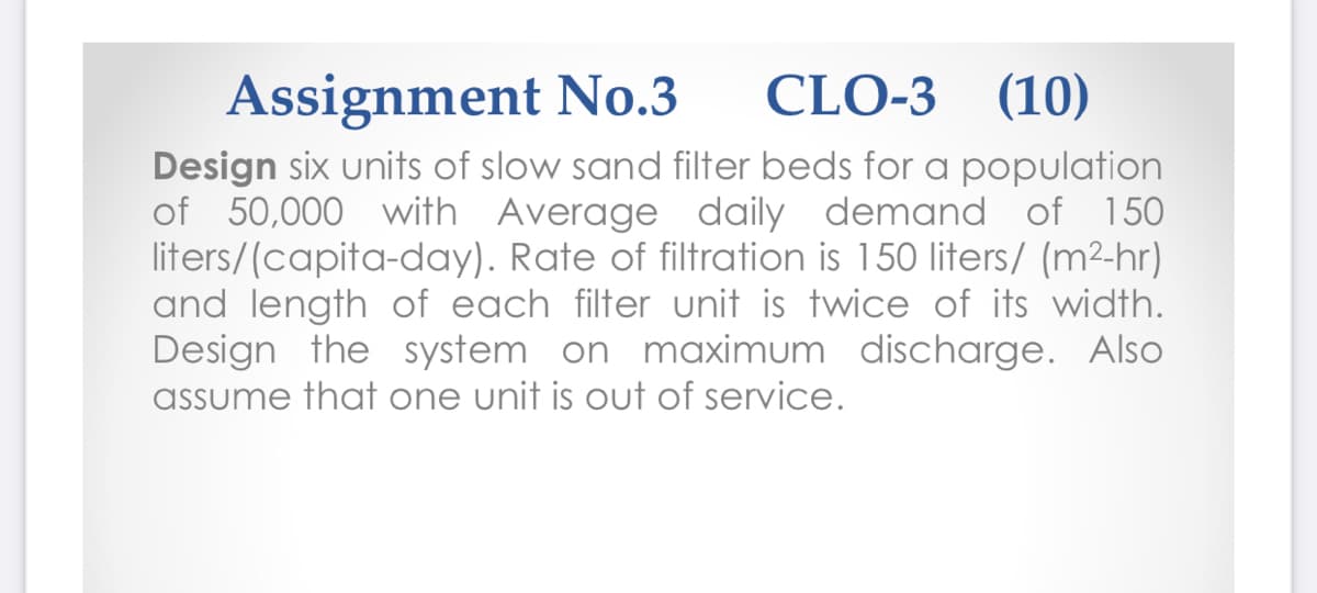 Assignment No.3
CLO-3 (10)
Design six units of slow sand filter beds for a population
of 50,000 with Average daily demand of 150
liters/(capita-day). Rate of filtration is 150 liters/ (m²-hr)
and length of each filter unit is twice of its width.
Design the system on maximum discharge. Also
assume that one unit is out of service.
